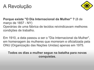 A Revolução
Porque existe "O Dia Internacional da Mulher" ? (8 de
março de 1857 - NY)
Operárias de uma fábrica de tecidos reivindicavam melhores
condições de trabalho.
Em 1910, a data passou a ser o "Dia Internacional da Mulher",
em homenagem às mulheres que morreram e oficializada pela
ONU (Organização das Nações Unidas) apenas em 1975.
Todos os dias a mulher segue na batalha para novas
conquistas.
 