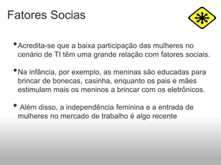 Fatores Socias
•Acredita-se que a baixa participação das mulheres no
cenário de TI têm uma grande relação com fatores sociais.
•Na infância, por exemplo, as meninas são educadas para
brincar de bonecas, casinha, enquanto os pais e mães
estimulam mais os meninos a brincar com os eletrônicos.
• Além disso, a independência feminina e a entrada de
mulheres no mercado de trabalho é algo recente
 