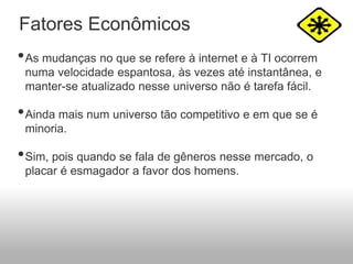•As mudanças no que se refere à internet e à TI ocorrem
numa velocidade espantosa, às vezes até instantânea, e
manter-se atualizado nesse universo não é tarefa fácil.
•Ainda mais num universo tão competitivo e em que se é
minoria.
•Sim, pois quando se fala de gêneros nesse mercado, o
placar é esmagador a favor dos homens.
Fatores Econômicos
 