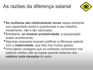 As razões da diferença salarial
•As mulheres são relativamente novas nesse ambiente,
sua capacidade ainda é questionada e seu trabalho,
inicialmente, não é tão valorizado;
•Entretanto, ao mostrar produtividade, a equiparação
acaba acontecendo;
•Algumas empresas buscam justificar a diferença salarial
com a maternidade, que lhes traz muitos gastos;
•Uma ligeira vantagem que as mulheres concentram nos
salários médios não se repete quando tratamos dos
salários mais elevados do setor.
 