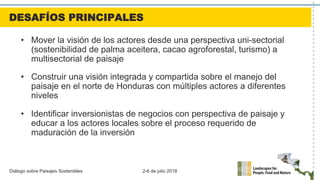 Diálogo sobre Paisajes Sostenibles 2-6 de julio 2018
•  Mover la visión de los actores desde una perspectiva uni-sectorial
(sostenibilidad de palma aceitera, cacao agroforestal, turismo) a
multisectorial de paisaje
•  Construir una visión integrada y compartida sobre el manejo del
paisaje en el norte de Honduras con múltiples actores a diferentes
niveles
•  Identificar inversionistas de negocios con perspectiva de paisaje y
educar a los actores locales sobre el proceso requerido de
maduración de la inversión
DESAFÍOS PRINCIPALES
 