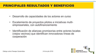 Diálogo sobre Paisajes Sostenibles 2-6 de julio 2018
•  Desarrollo de capacidades de los actores en curso
•  Escalamiento de proyectos pilotos a iniciativas multi-
empresariales, con autofinanciamiento
•  Identificación de alianzas promisorias entre actores locales
(viejos vecinos) que identifican innovadoras líneas de
cooperación
PRINCIPALES RESULTADOS Y BENEFICIOS
 