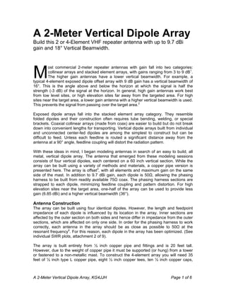 A 2-Meter Vertical Dipole Array, KG4JJH Page 1 of 6
A 2-Meter Vertical Dipole Array
Build this 2 or 4-Element VHF repeater antenna with up to 9.7 dBi
gain and 18° Vertical Beamwidth.
ost commercial 2-meter repeater antennas with gain fall into two categories:
collinear arrays and stacked element arrays, with gains ranging from 3 to 9 dB1
.
The higher gain antennas have a lower vertical beamwidth. For example, a
typical 4-element exposed dipole offset array with 9 dB gain has a vertical beamwidth of
16°. This is the angle above and below the horizon at which the signal is half the
strength (-3 dB) of the signal at the horizon. In general, high gain antennas work best
from low level sites, or high elevation sites far away from the targeted area. For high
sites near the target area, a lower gain antenna with a higher vertical beamwidth is used.
This prevents the signal from passing over the target area.2
Exposed dipole arrays fall into the stacked element array category. They resemble
folded dipoles and their construction often requires tube bending, welding, or special
brackets. Coaxial collinear arrays (made from coax) are easier to build but do not break
down into convenient lengths for transporting. Vertical dipole arrays built from individual
and unconnected center-fed dipoles are among the simplest to construct but can be
difficult to feed. Unless each feedline is routed a significant distance away from the
antenna at a 90° angle, feedline coupling will distort the radiation pattern.
With these ideas in mind, I began modeling antennas in search of an easy to build, all
metal, vertical dipole array. The antenna that emerged from these modeling sessions
consists of four vertical dipoles, each centered on a 60 inch vertical section. While the
array can be built using a variety of methods and materials, a copper pipe version is
presented here. The array is offset3
, with all elements and maximum gain on the same
side of the mast. In addition to 9.7 dBi gain, each dipole is 50Ω, allowing the phasing
harness to be built from readily available 75Ω coax. The phasing harness sections are
strapped to each dipole, minimizing feedline coupling and pattern distortion. For high
elevation sites near the target area, one-half of the array can be used to provide less
gain (6.85 dBi) and a higher vertical beamwidth (36°).
Antenna Construction
The array can be built using four identical dipoles. However, the length and feedpoint
impedance of each dipole is influenced by its location in the array. Inner sections are
affected by the outer section on both sides and hence differ in impedance from the outer
sections, which are affected on only one side. In order for the phasing harness to work
correctly, each antenna in the array should be as close as possible to 50Ω at the
resonant frequency4
. For this reason, each dipole in the array has been optimized. (See
individual SWR plots, attachment 2 of 9).
The array is built entirely from ½ inch copper pipe and fittings and is 20 feet tall.
However, due to the weight of copper pipe it must be supported (or hung) from a tower
or fastened to a non-metallic mast. To construct the 4-element array you will need 35
feet of ½ inch type L copper pipe, eight ½ inch copper tees, ten ½ inch copper caps,
M
 