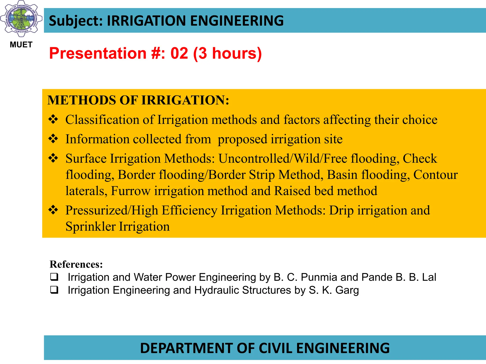 Instructor: Prof. Dr. Ashfaque A. Memon
Subject: IRRIGATION ENGINEERING
Presentation #: 02 (3 hours)
METHODS OF IRRIGATION:
 Classification of Irrigation methods and factors affecting their choice
 Information collected from proposed irrigation site
 Surface Irrigation Methods: Uncontrolled/Wild/Free flooding, Check
flooding, Border flooding/Border Strip Method, Basin flooding, Contour
laterals, Furrow irrigation method and Raised bed method
 Pressurized/High Efficiency Irrigation Methods: Drip irrigation and
Sprinkler Irrigation
MUET
DEPARTMENT OF CIVIL ENGINEERING
References:
 Irrigation and Water Power Engineering by B. C. Punmia and Pande B. B. Lal
 Irrigation Engineering and Hydraulic Structures by S. K. Garg
 
