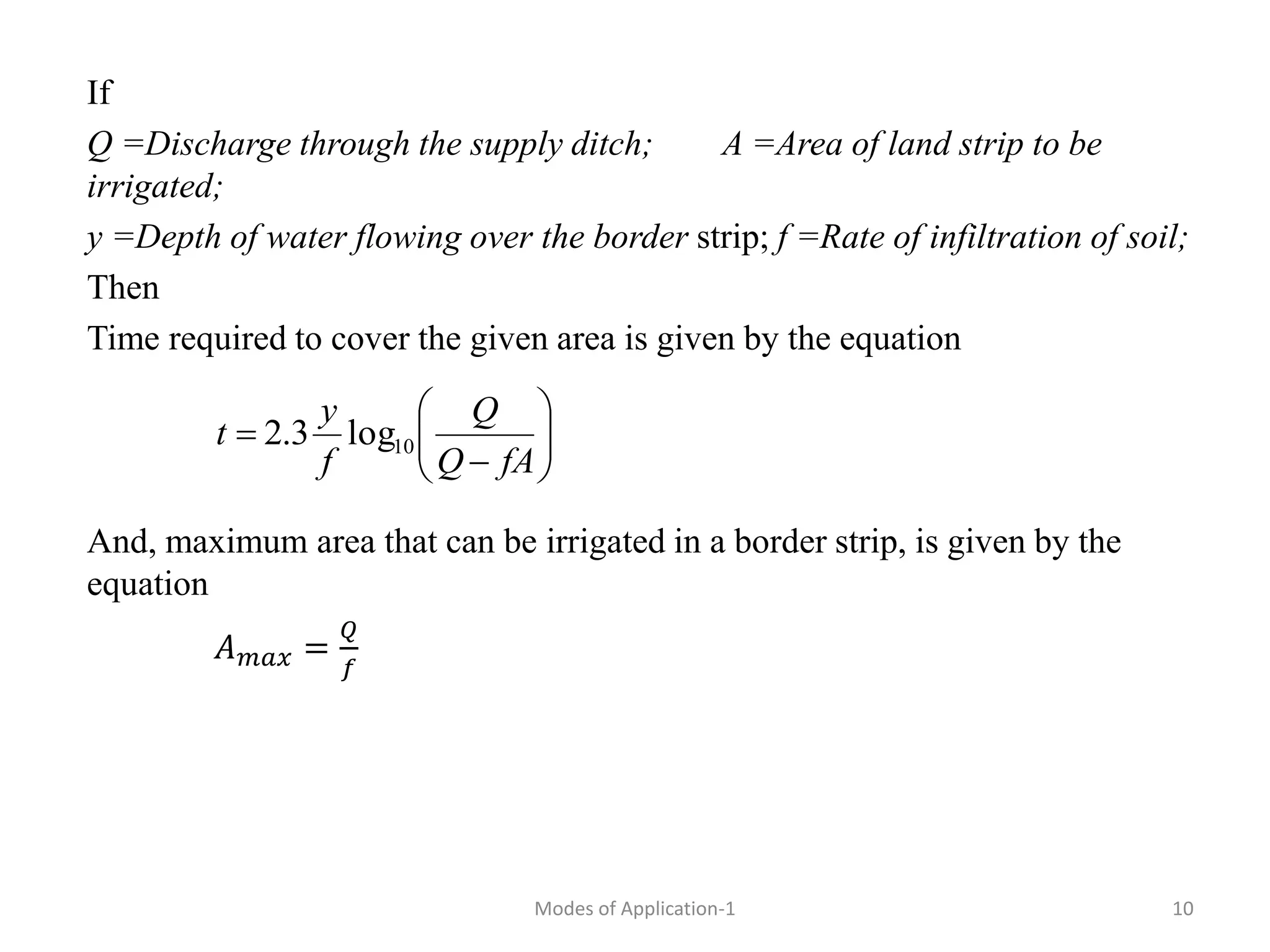 If
Q =Discharge through the supply ditch; A =Area of land strip to be
irrigated;
y =Depth of water flowing over the border strip; f =Rate of infiltration of soil;
Then
Time required to cover the given area is given by the equation
And, maximum area that can be irrigated in a border strip, is given by the
equation
𝐴𝑚𝑎𝑥 =
𝑄
𝑓










fA
Q
Q
f
y
t 10
log
3
.
2
10
Modes of Application-1
 
