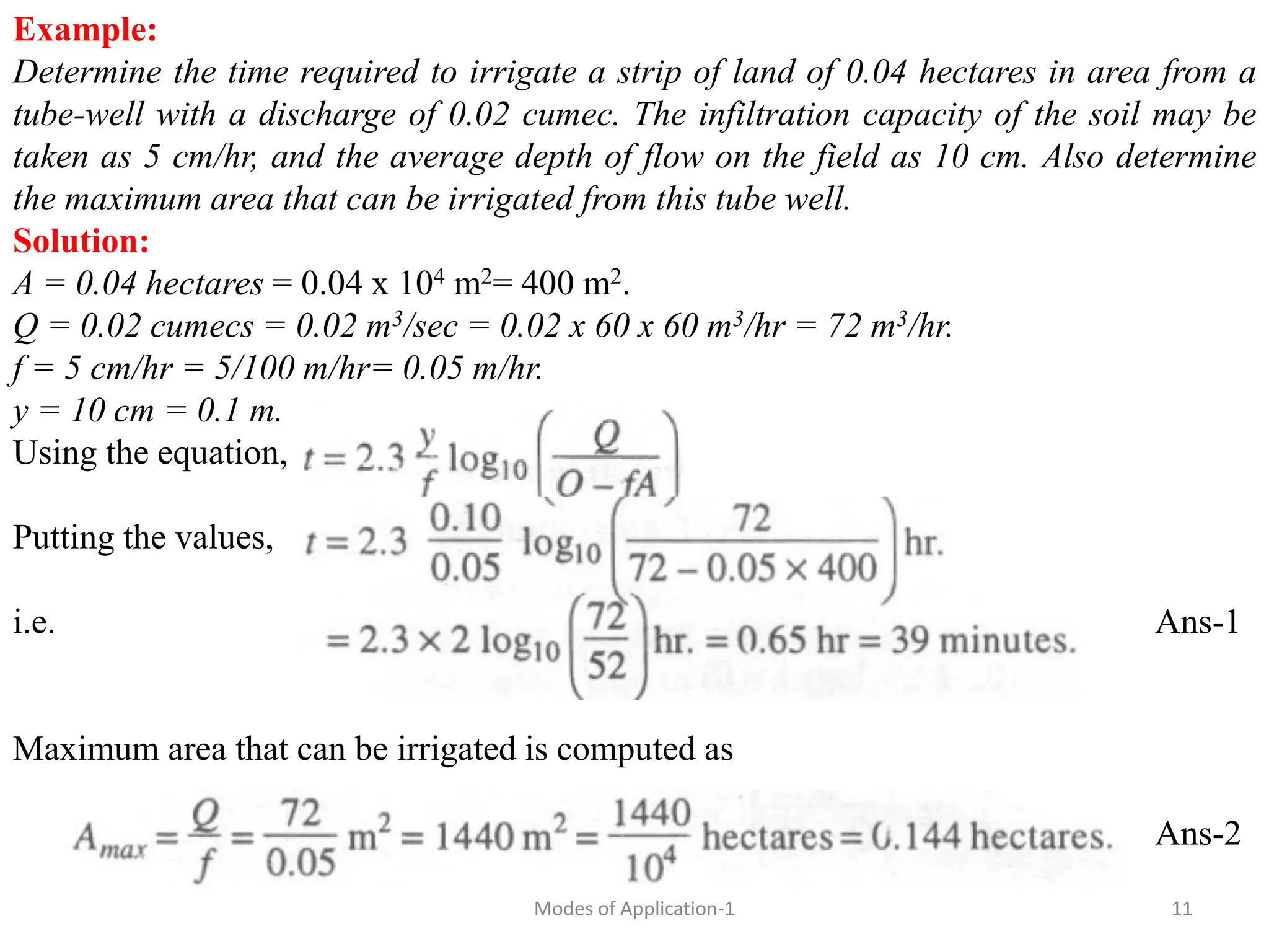 Example:
Determine the time required to irrigate a strip of land of 0.04 hectares in area from a
tube-well with a discharge of 0.02 cumec. The infiltration capacity of the soil may be
taken as 5 cm/hr, and the average depth of flow on the field as 10 cm. Also determine
the maximum area that can be irrigated from this tube well.
Solution:
A = 0.04 hectares = 0.04 x 104 m2= 400 m2.
Q = 0.02 cumecs = 0.02 m3/sec = 0.02 x 60 x 60 m3/hr = 72 m3/hr.
f = 5 cm/hr = 5/100 m/hr= 0.05 m/hr.
y = 10 cm = 0.1 m.
Using the equation,
Putting the values,
i.e. Ans-1
Maximum area that can be irrigated is computed as
Ans-2
11
Modes of Application-1
 