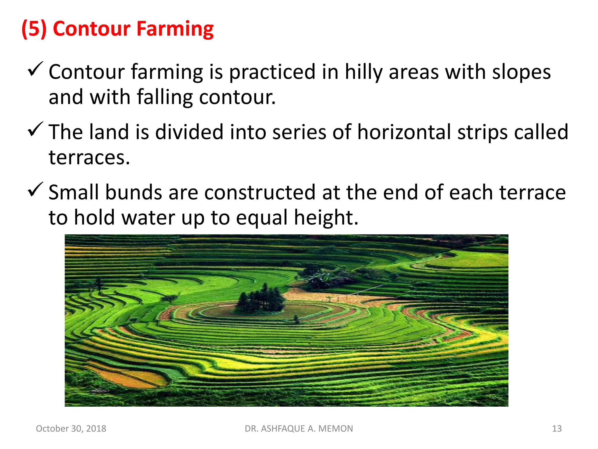 (5) Contour Farming
 Contour farming is practiced in hilly areas with slopes
and with falling contour.
 The land is divided into series of horizontal strips called
terraces.
 Small bunds are constructed at the end of each terrace
to hold water up to equal height.
October 30, 2018 DR. ASHFAQUE A. MEMON 13
 