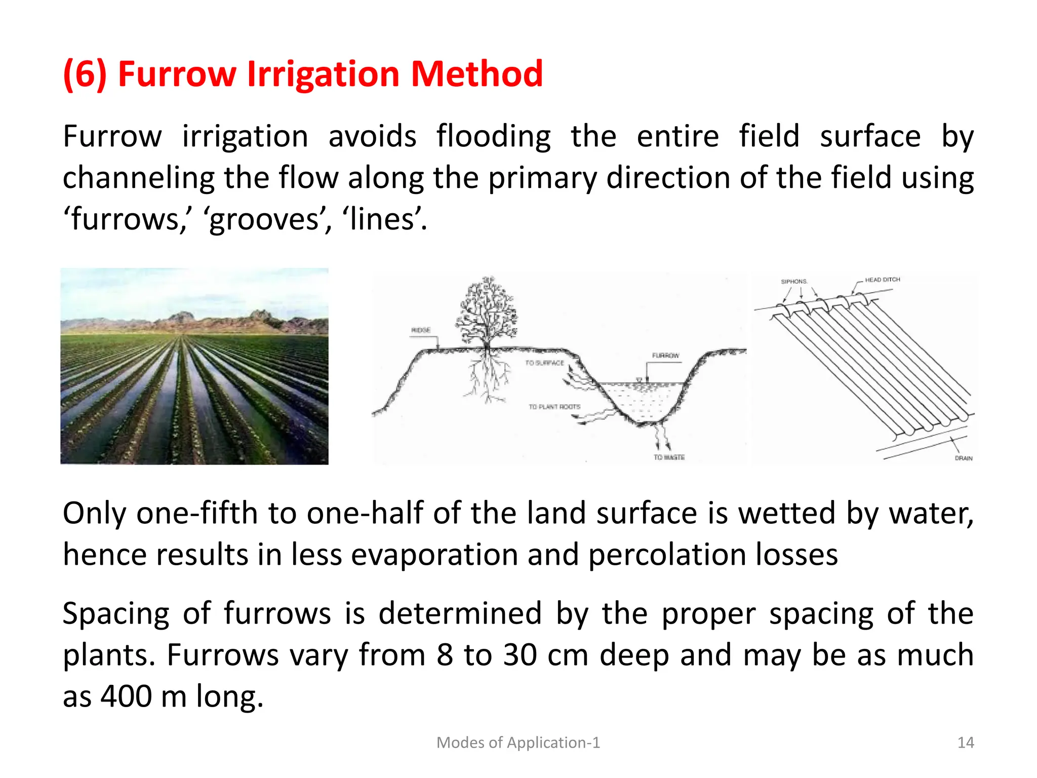 (6) Furrow Irrigation Method
Furrow irrigation avoids flooding the entire field surface by
channeling the flow along the primary direction of the field using
‘furrows,’ ‘grooves’, ‘lines’.
Only one-fifth to one-half of the land surface is wetted by water,
hence results in less evaporation and percolation losses
Spacing of furrows is determined by the proper spacing of the
plants. Furrows vary from 8 to 30 cm deep and may be as much
as 400 m long.
14
Modes of Application-1
 