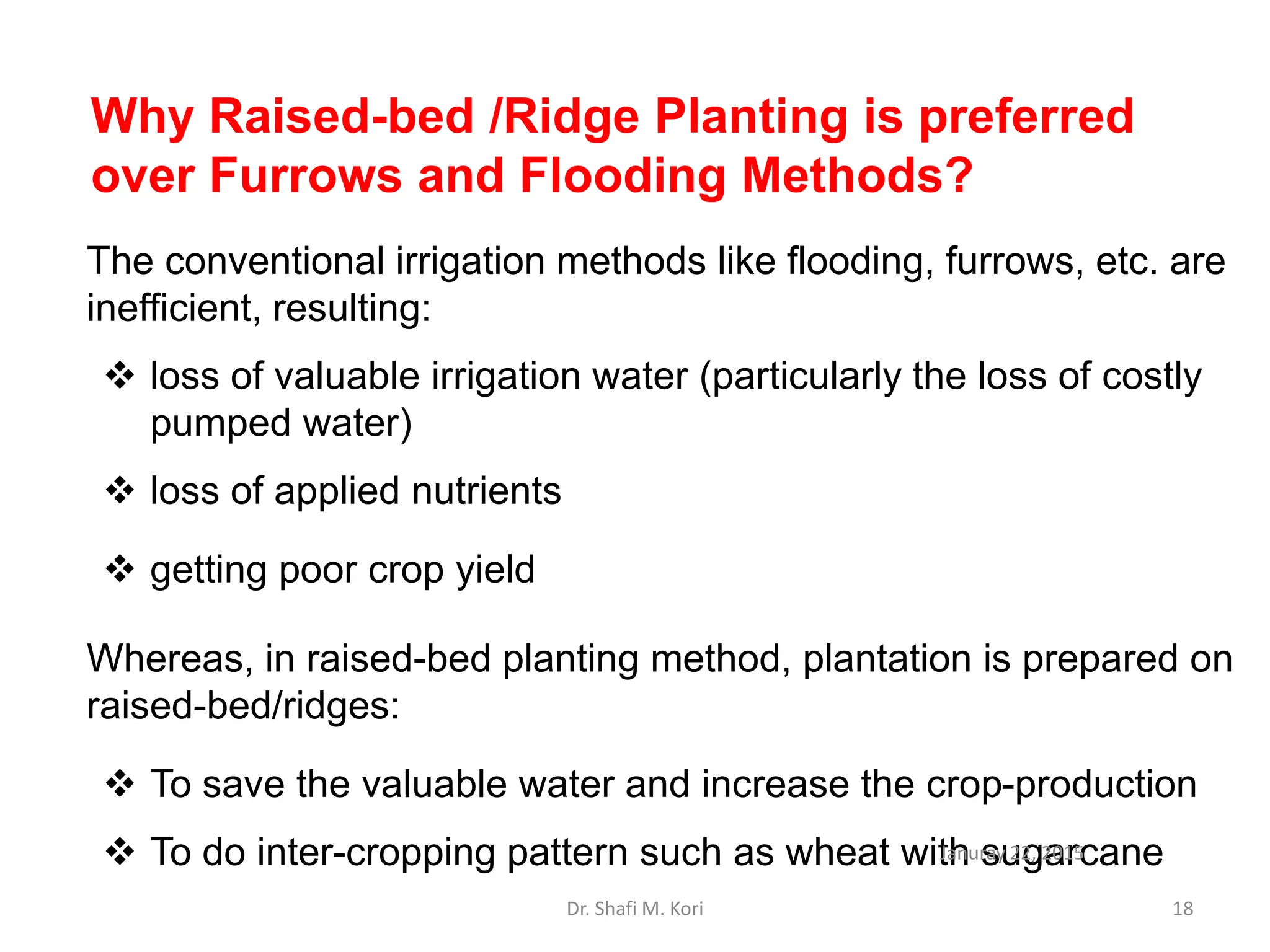 The conventional irrigation methods like flooding, furrows, etc. are
inefficient, resulting:
 loss of valuable irrigation water (particularly the loss of costly
pumped water)
 loss of applied nutrients
 getting poor crop yield
Whereas, in raised-bed planting method, plantation is prepared on
raised-bed/ridges:
 To save the valuable water and increase the crop-production
 To do inter-cropping pattern such as wheat with sugarcane
Why Raised-bed /Ridge Planting is preferred
over Furrows and Flooding Methods?
Januray 22, 2015
Dr. Shafi M. Kori 18
 