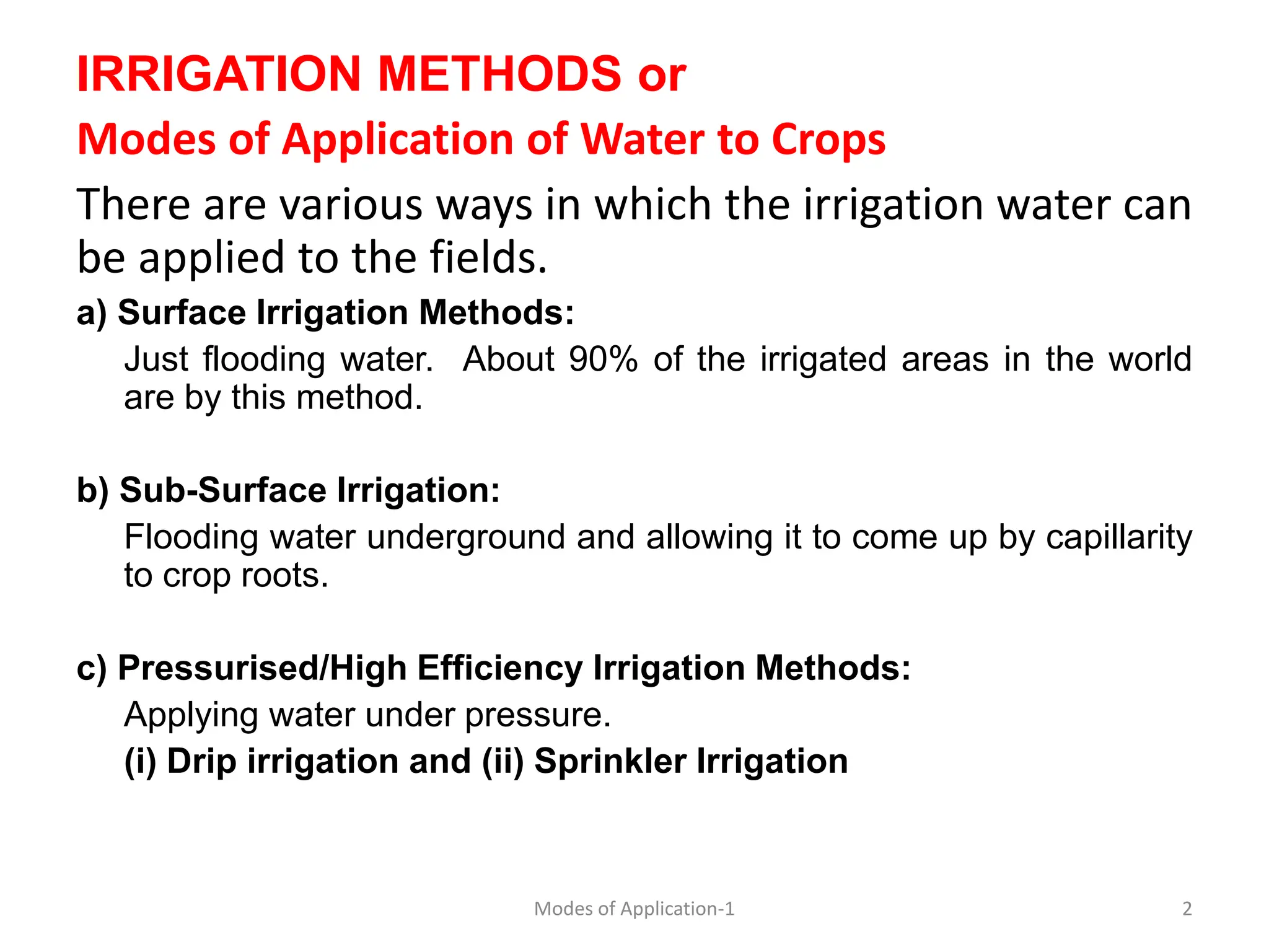 IRRIGATION METHODS or
Modes of Application of Water to Crops
There are various ways in which the irrigation water can
be applied to the fields.
a) Surface Irrigation Methods:
Just flooding water. About 90% of the irrigated areas in the world
are by this method.
b) Sub-Surface Irrigation:
Flooding water underground and allowing it to come up by capillarity
to crop roots.
c) Pressurised/High Efficiency Irrigation Methods:
Applying water under pressure.
(i) Drip irrigation and (ii) Sprinkler Irrigation
2
Modes of Application-1
 