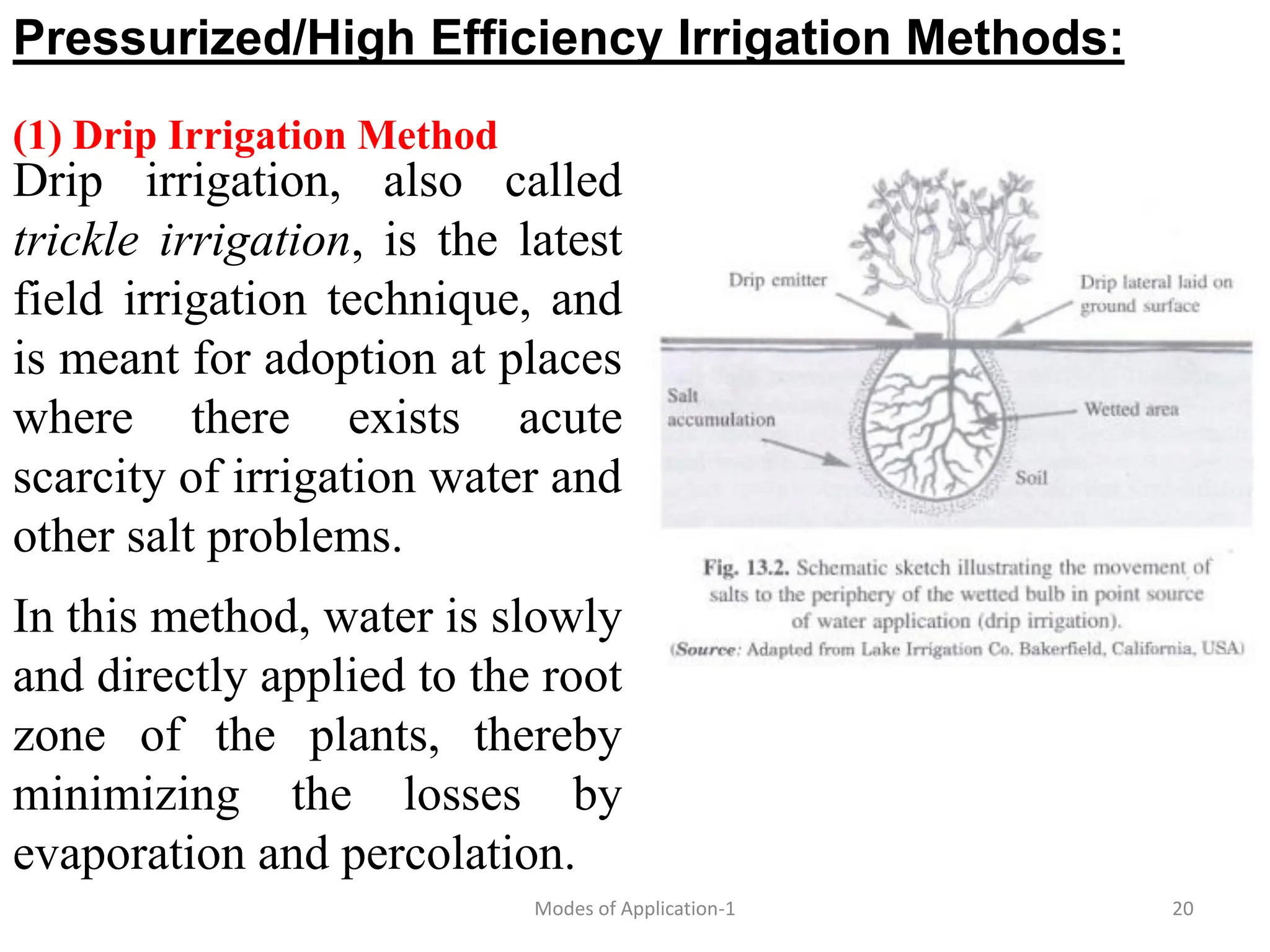Pressurized/High Efficiency Irrigation Methods:
(1) Drip Irrigation Method
20
Modes of Application-1
Drip irrigation, also called
trickle irrigation, is the latest
field irrigation technique, and
is meant for adoption at places
where there exists acute
scarcity of irrigation water and
other salt problems.
In this method, water is slowly
and directly applied to the root
zone of the plants, thereby
minimizing the losses by
evaporation and percolation.
 