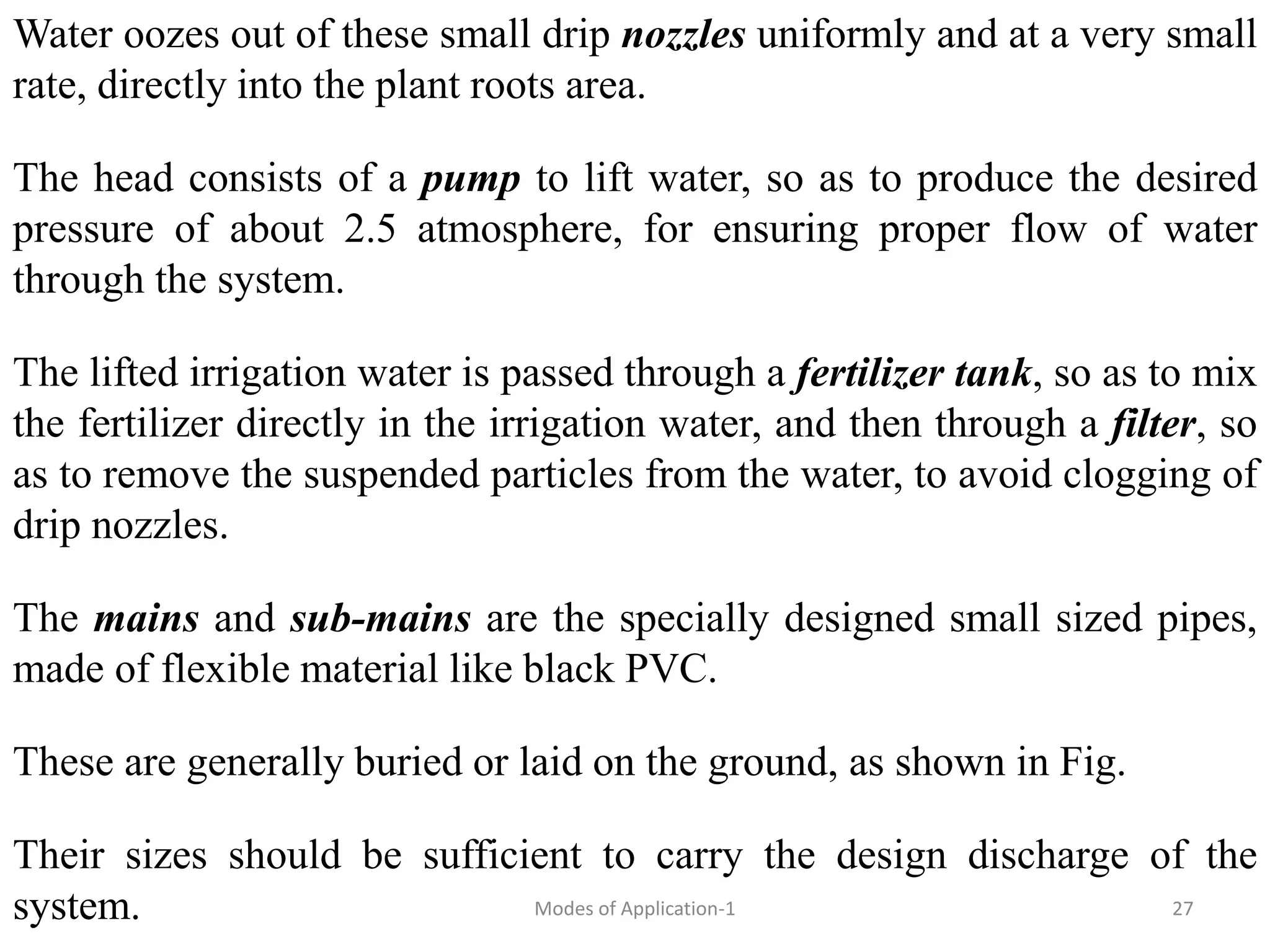 Water oozes out of these small drip nozzles uniformly and at a very small
rate, directly into the plant roots area.
The head consists of a pump to lift water, so as to produce the desired
pressure of about 2.5 atmosphere, for ensuring proper flow of water
through the system.
The lifted irrigation water is passed through a fertilizer tank, so as to mix
the fertilizer directly in the irrigation water, and then through a filter, so
as to remove the suspended particles from the water, to avoid clogging of
drip nozzles.
The mains and sub-mains are the specially designed small sized pipes,
made of flexible material like black PVC.
These are generally buried or laid on the ground, as shown in Fig.
Their sizes should be sufficient to carry the design discharge of the
system. 27
Modes of Application-1
 