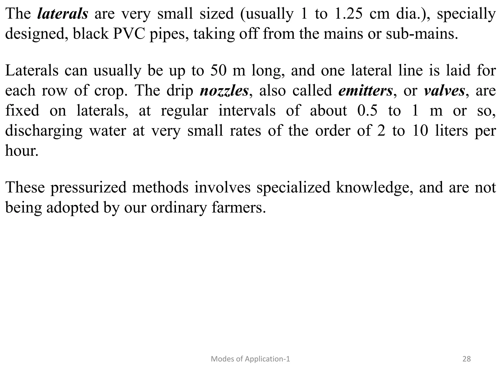 The laterals are very small sized (usually 1 to 1.25 cm dia.), specially
designed, black PVC pipes, taking off from the mains or sub-mains.
Laterals can usually be up to 50 m long, and one lateral line is laid for
each row of crop. The drip nozzles, also called emitters, or valves, are
fixed on laterals, at regular intervals of about 0.5 to 1 m or so,
discharging water at very small rates of the order of 2 to 10 liters per
hour.
These pressurized methods involves specialized knowledge, and are not
being adopted by our ordinary farmers.
28
Modes of Application-1
 