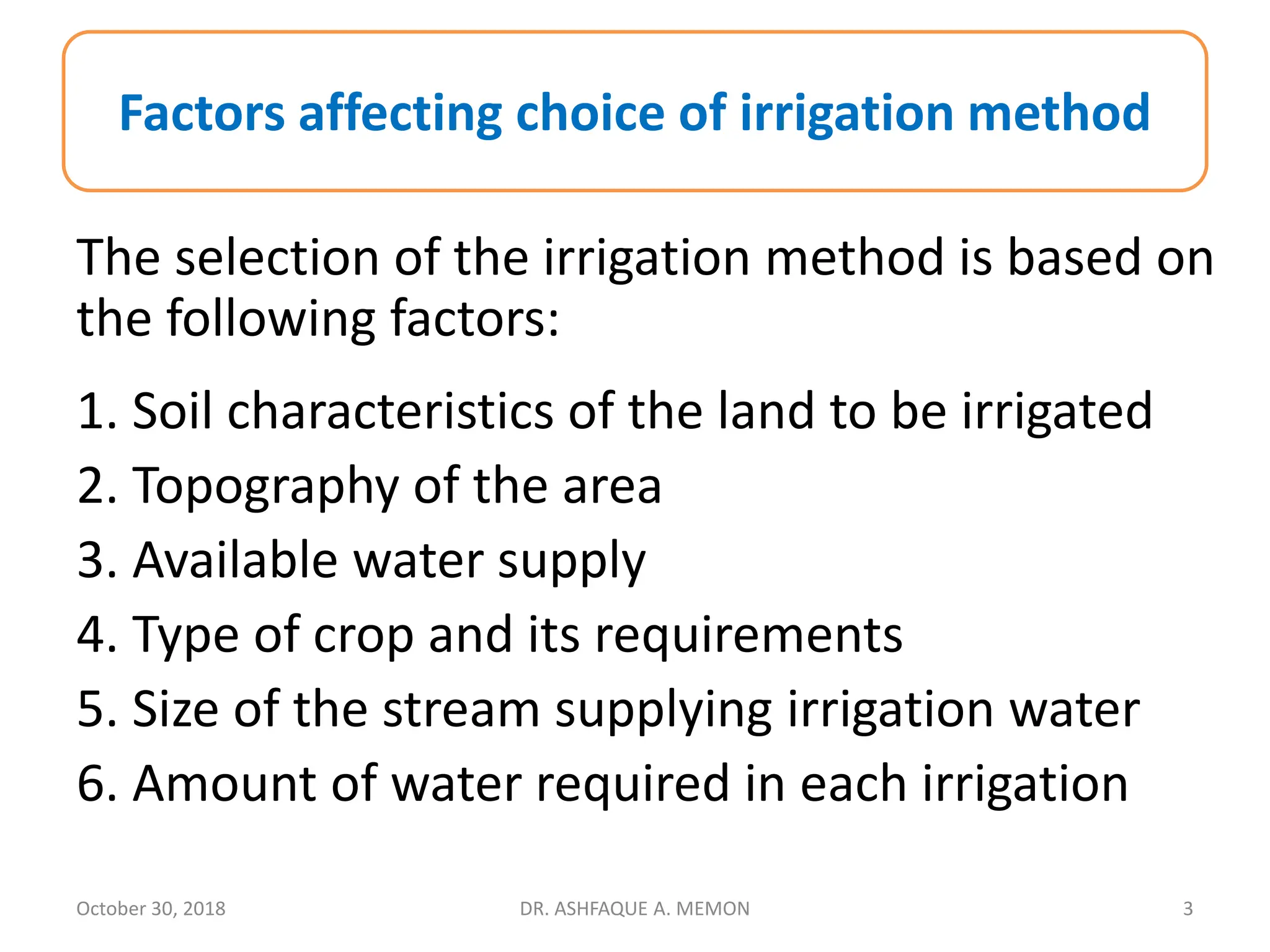The selection of the irrigation method is based on
the following factors:
1. Soil characteristics of the land to be irrigated
2. Topography of the area
3. Available water supply
4. Type of crop and its requirements
5. Size of the stream supplying irrigation water
6. Amount of water required in each irrigation
Factors affecting choice of irrigation method
October 30, 2018 DR. ASHFAQUE A. MEMON 3
 