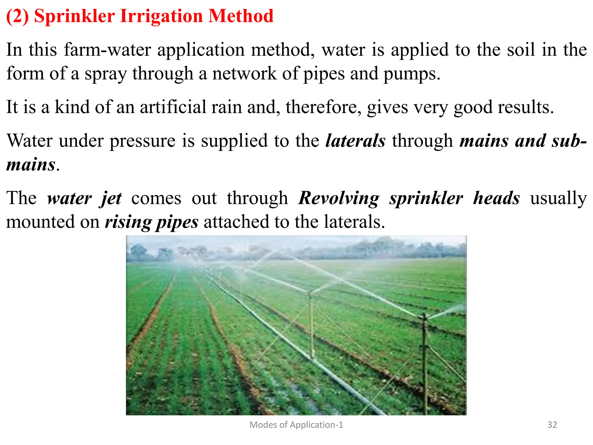 (2) Sprinkler Irrigation Method
In this farm-water application method, water is applied to the soil in the
form of a spray through a network of pipes and pumps.
It is a kind of an artificial rain and, therefore, gives very good results.
Water under pressure is supplied to the laterals through mains and sub-
mains.
The water jet comes out through Revolving sprinkler heads usually
mounted on rising pipes attached to the laterals.
32
Modes of Application-1
 