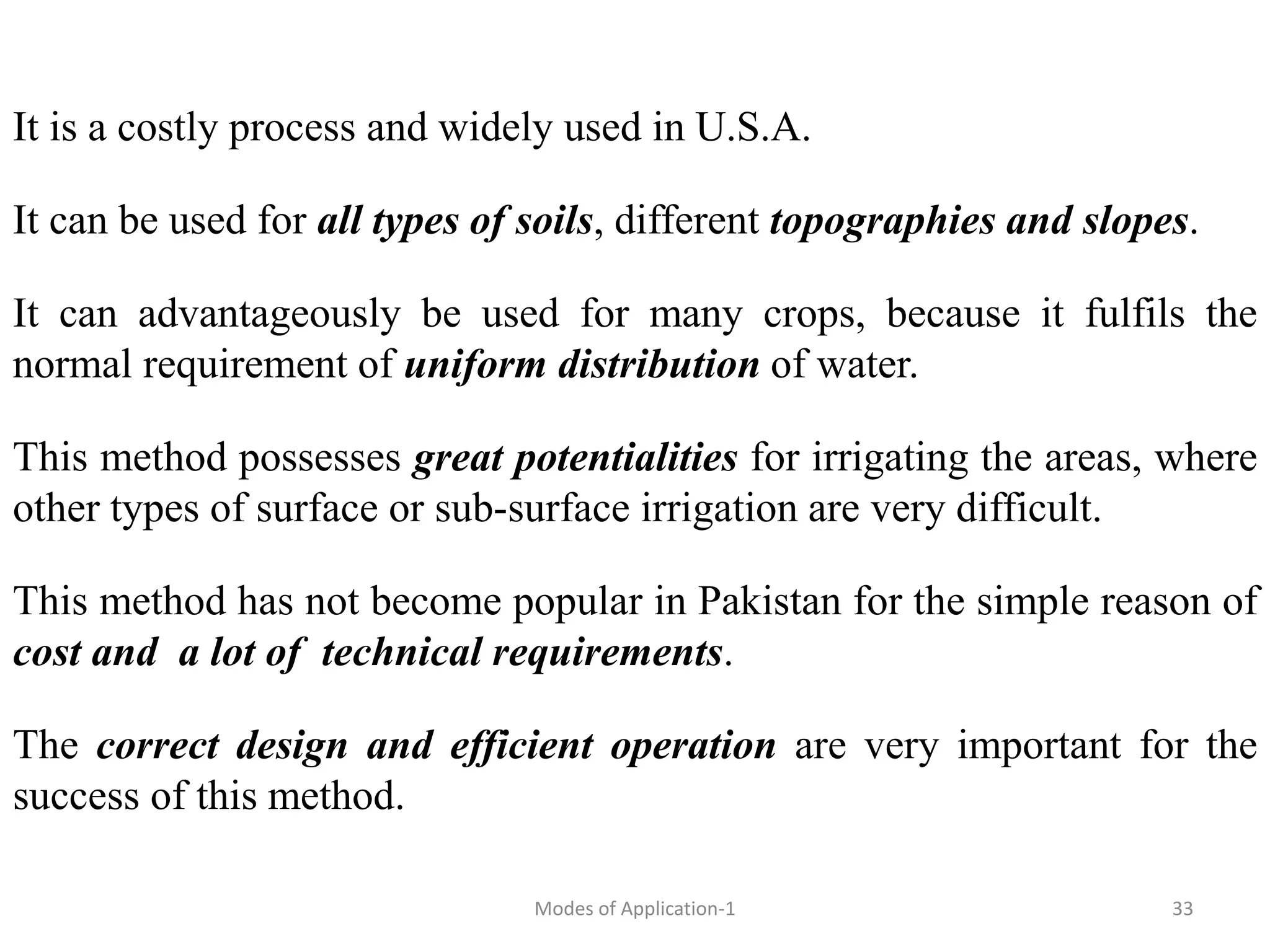 It is a costly process and widely used in U.S.A.
It can be used for all types of soils, different topographies and slopes.
It can advantageously be used for many crops, because it fulfils the
normal requirement of uniform distribution of water.
This method possesses great potentialities for irrigating the areas, where
other types of surface or sub-surface irrigation are very difficult.
This method has not become popular in Pakistan for the simple reason of
cost and a lot of technical requirements.
The correct design and efficient operation are very important for the
success of this method.
33
Modes of Application-1
 