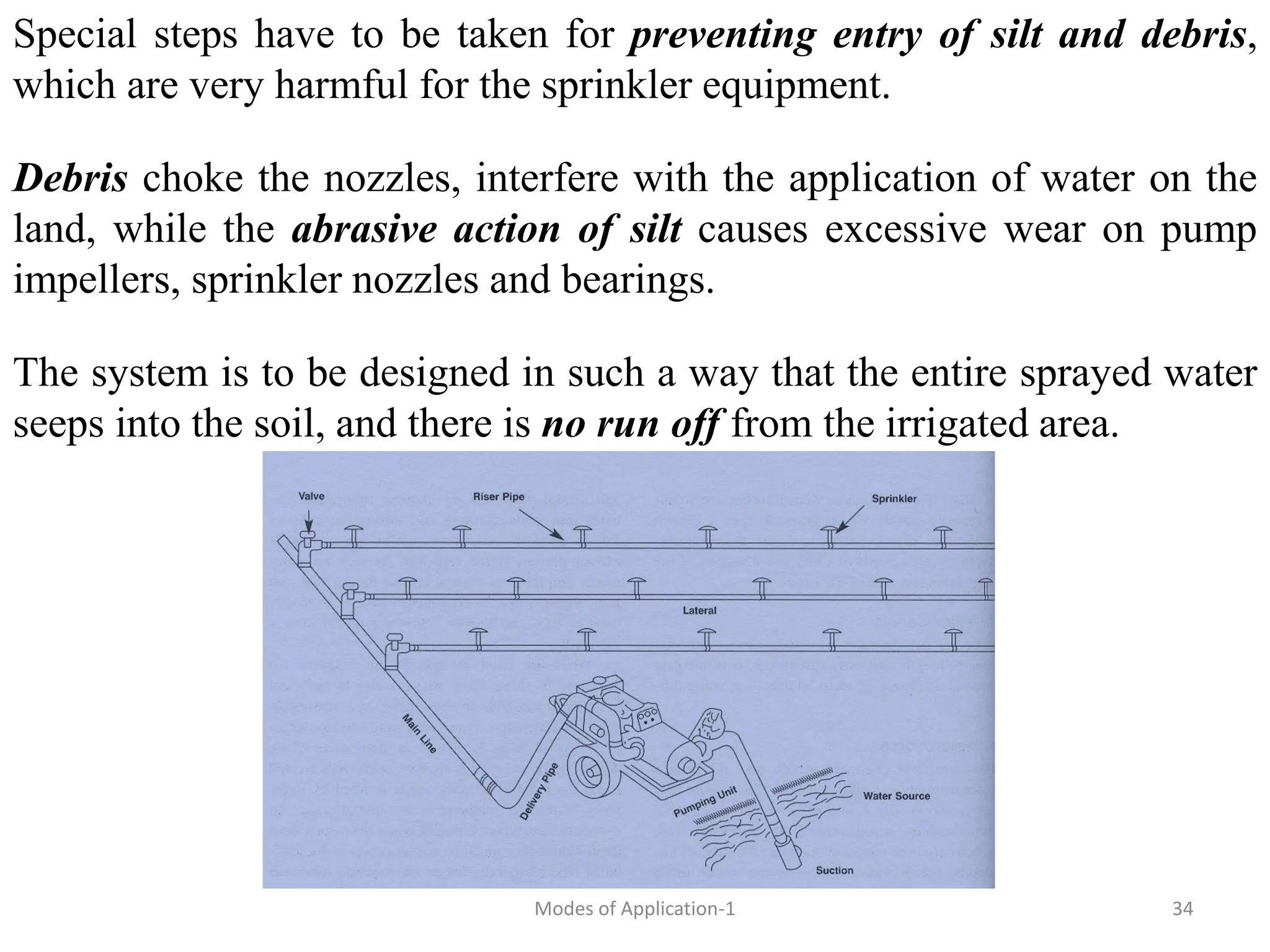Special steps have to be taken for preventing entry of silt and debris,
which are very harmful for the sprinkler equipment.
Debris choke the nozzles, interfere with the application of water on the
land, while the abrasive action of silt causes excessive wear on pump
impellers, sprinkler nozzles and bearings.
The system is to be designed in such a way that the entire sprayed water
seeps into the soil, and there is no run off from the irrigated area.
34
Modes of Application-1
 