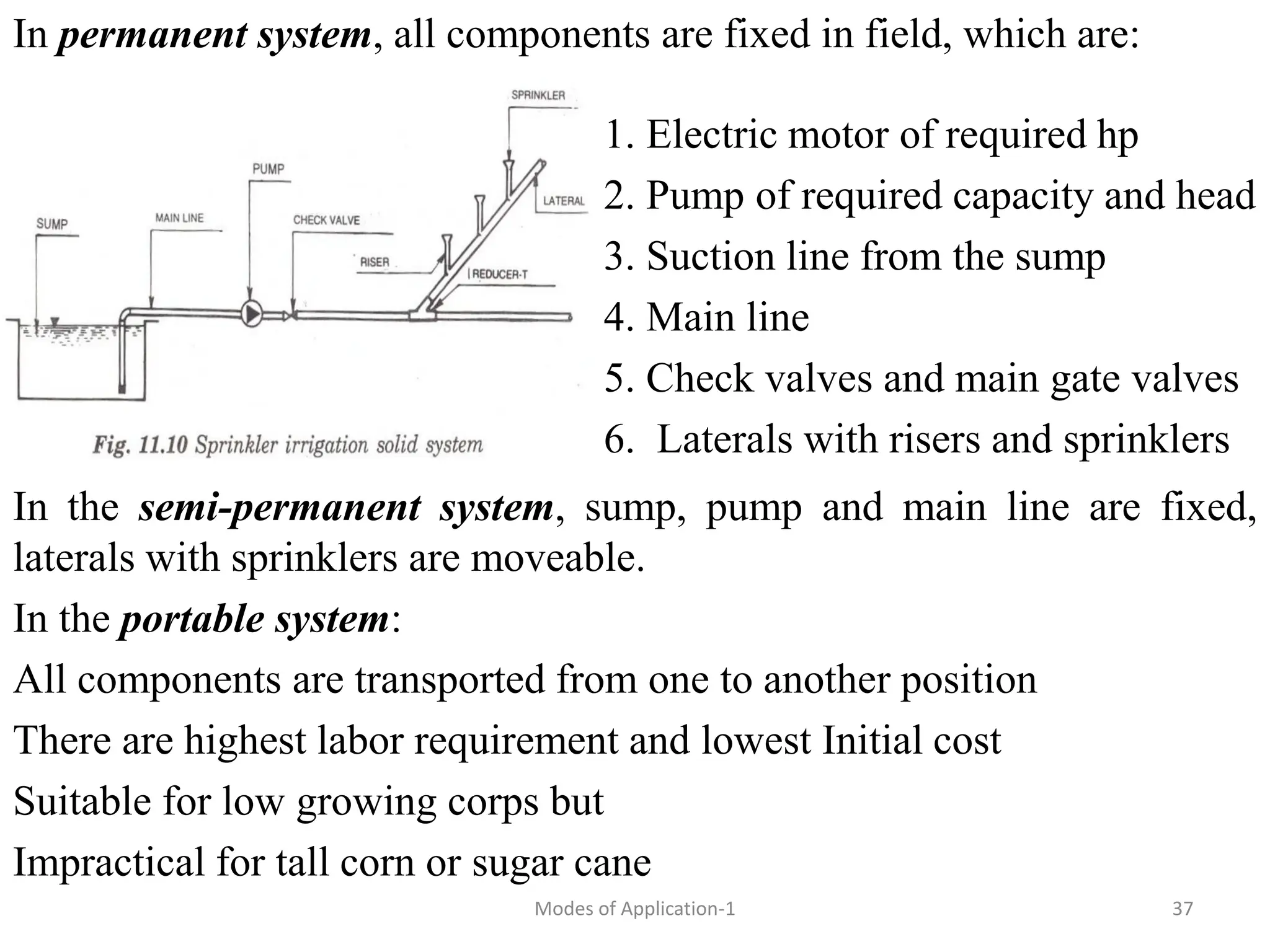In permanent system, all components are fixed in field, which are:
1. Electric motor of required hp
2. Pump of required capacity and head
3. Suction line from the sump
4. Main line
5. Check valves and main gate valves
6. Laterals with risers and sprinklers
37
Modes of Application-1
In the semi-permanent system, sump, pump and main line are fixed,
laterals with sprinklers are moveable.
In the portable system:
All components are transported from one to another position
There are highest labor requirement and lowest Initial cost
Suitable for low growing corps but
Impractical for tall corn or sugar cane
 