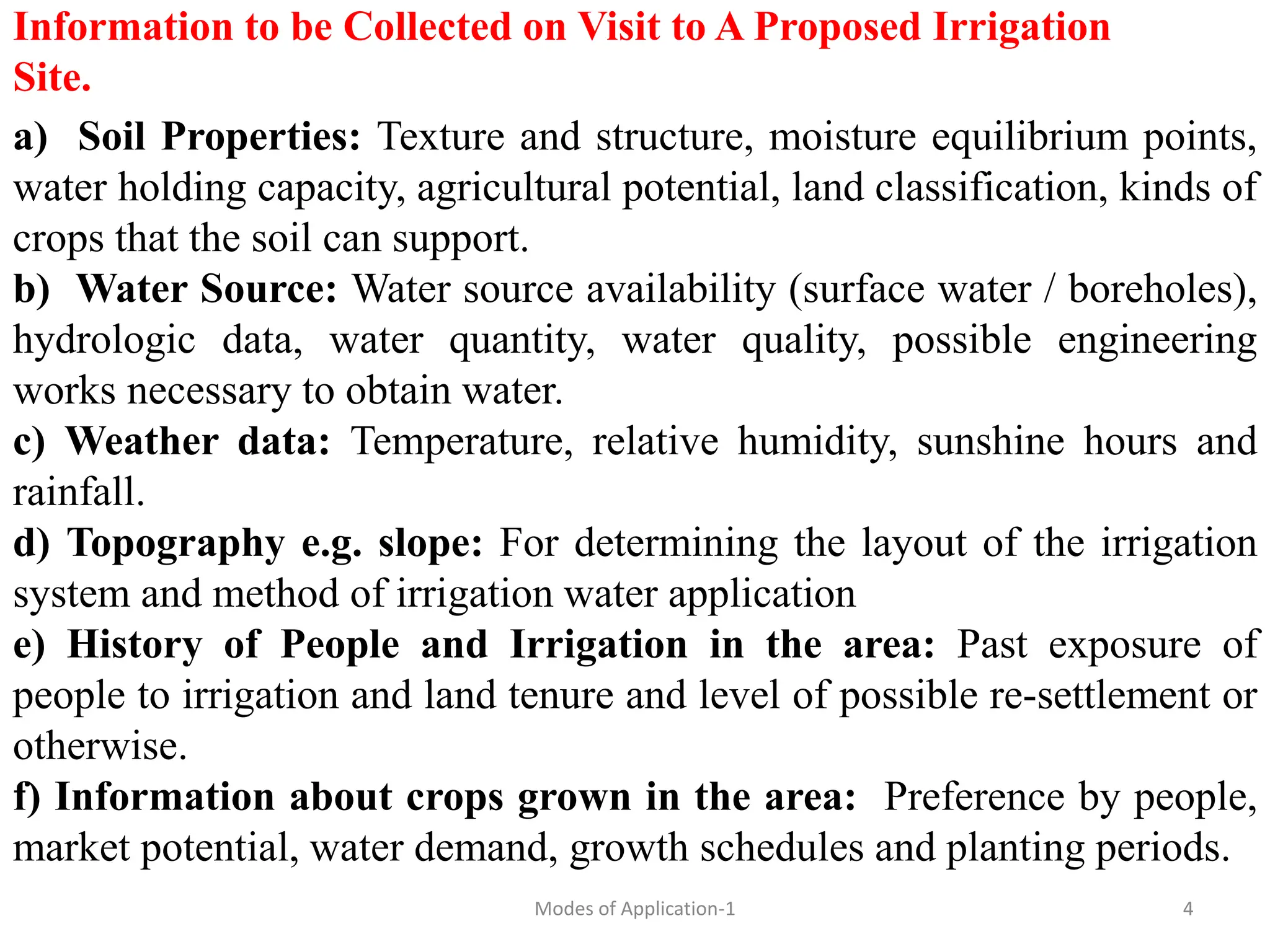 Information to be Collected on Visit to A Proposed Irrigation
Site.
a) Soil Properties: Texture and structure, moisture equilibrium points,
water holding capacity, agricultural potential, land classification, kinds of
crops that the soil can support.
b) Water Source: Water source availability (surface water / boreholes),
hydrologic data, water quantity, water quality, possible engineering
works necessary to obtain water.
c) Weather data: Temperature, relative humidity, sunshine hours and
rainfall.
d) Topography e.g. slope: For determining the layout of the irrigation
system and method of irrigation water application
e) History of People and Irrigation in the area: Past exposure of
people to irrigation and land tenure and level of possible re-settlement or
otherwise.
f) Information about crops grown in the area: Preference by people,
market potential, water demand, growth schedules and planting periods.
4
Modes of Application-1
 