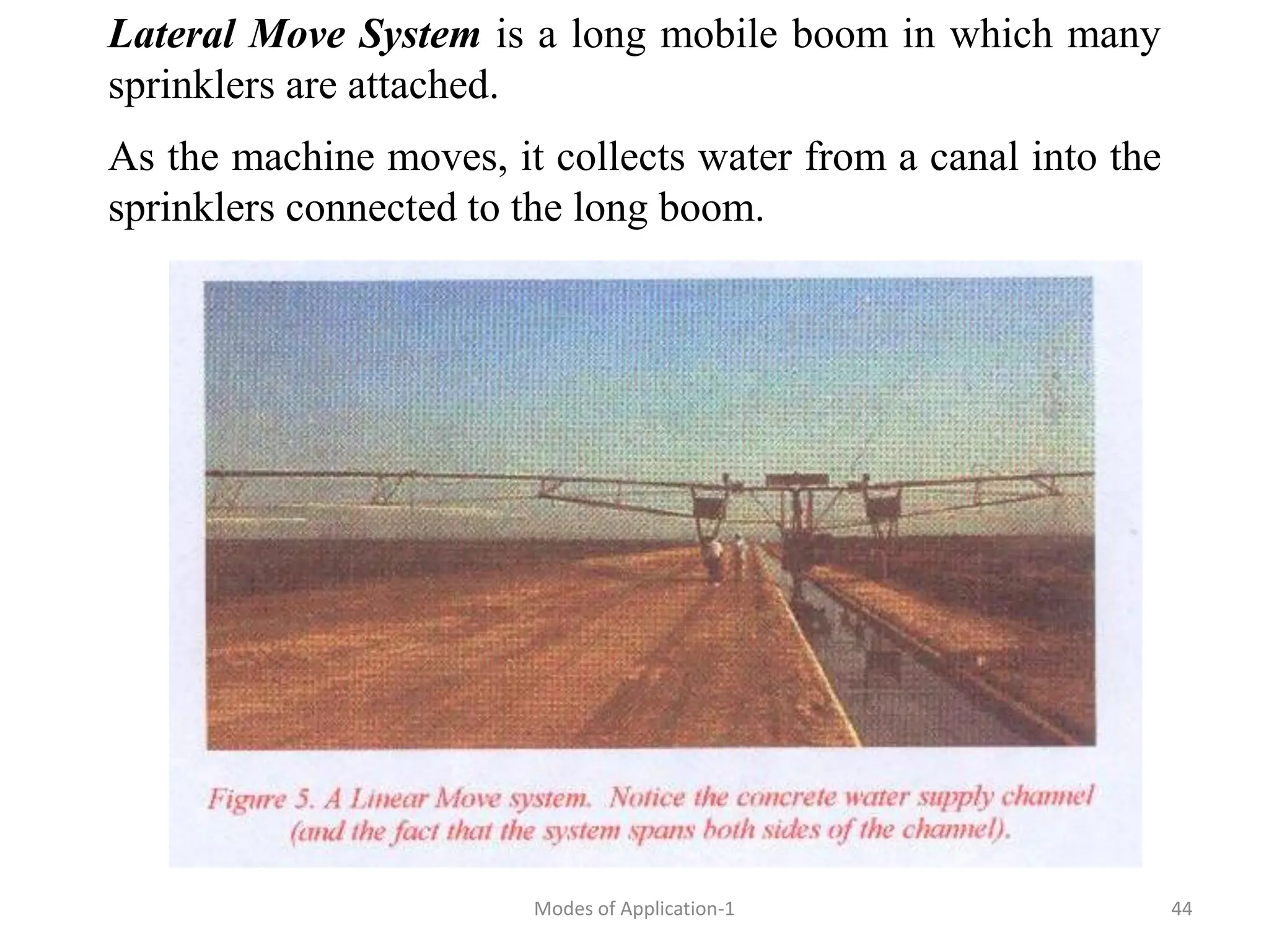 Lateral Move System is a long mobile boom in which many
sprinklers are attached.
As the machine moves, it collects water from a canal into the
sprinklers connected to the long boom.
44
Modes of Application-1
 