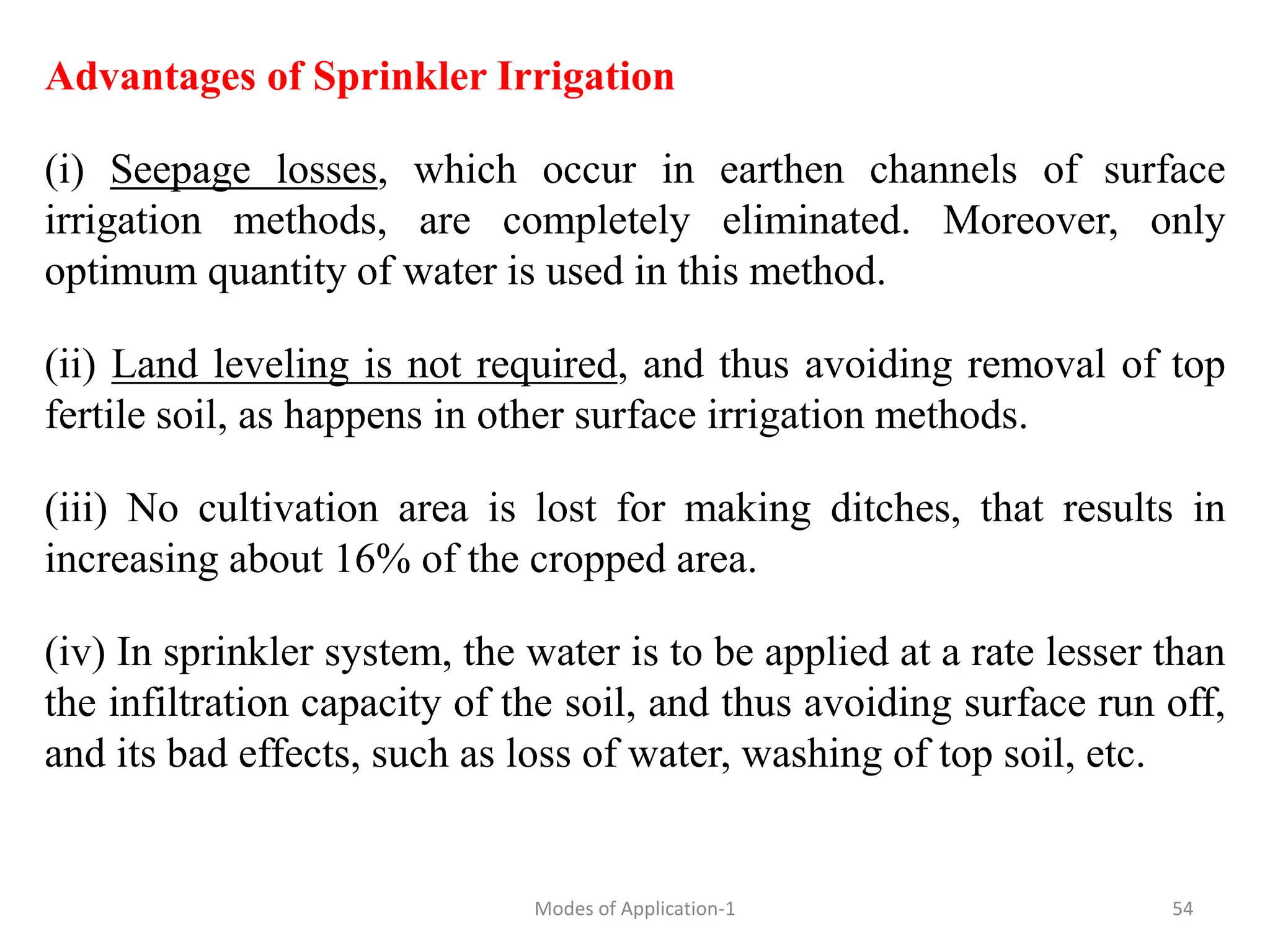Advantages of Sprinkler Irrigation
(i) Seepage losses, which occur in earthen channels of surface
irrigation methods, are completely eliminated. Moreover, only
optimum quantity of water is used in this method.
(ii) Land leveling is not required, and thus avoiding removal of top
fertile soil, as happens in other surface irrigation methods.
(iii) No cultivation area is lost for making ditches, that results in
increasing about 16% of the cropped area.
(iv) In sprinkler system, the water is to be applied at a rate lesser than
the infiltration capacity of the soil, and thus avoiding surface run off,
and its bad effects, such as loss of water, washing of top soil, etc.
54
Modes of Application-1
 