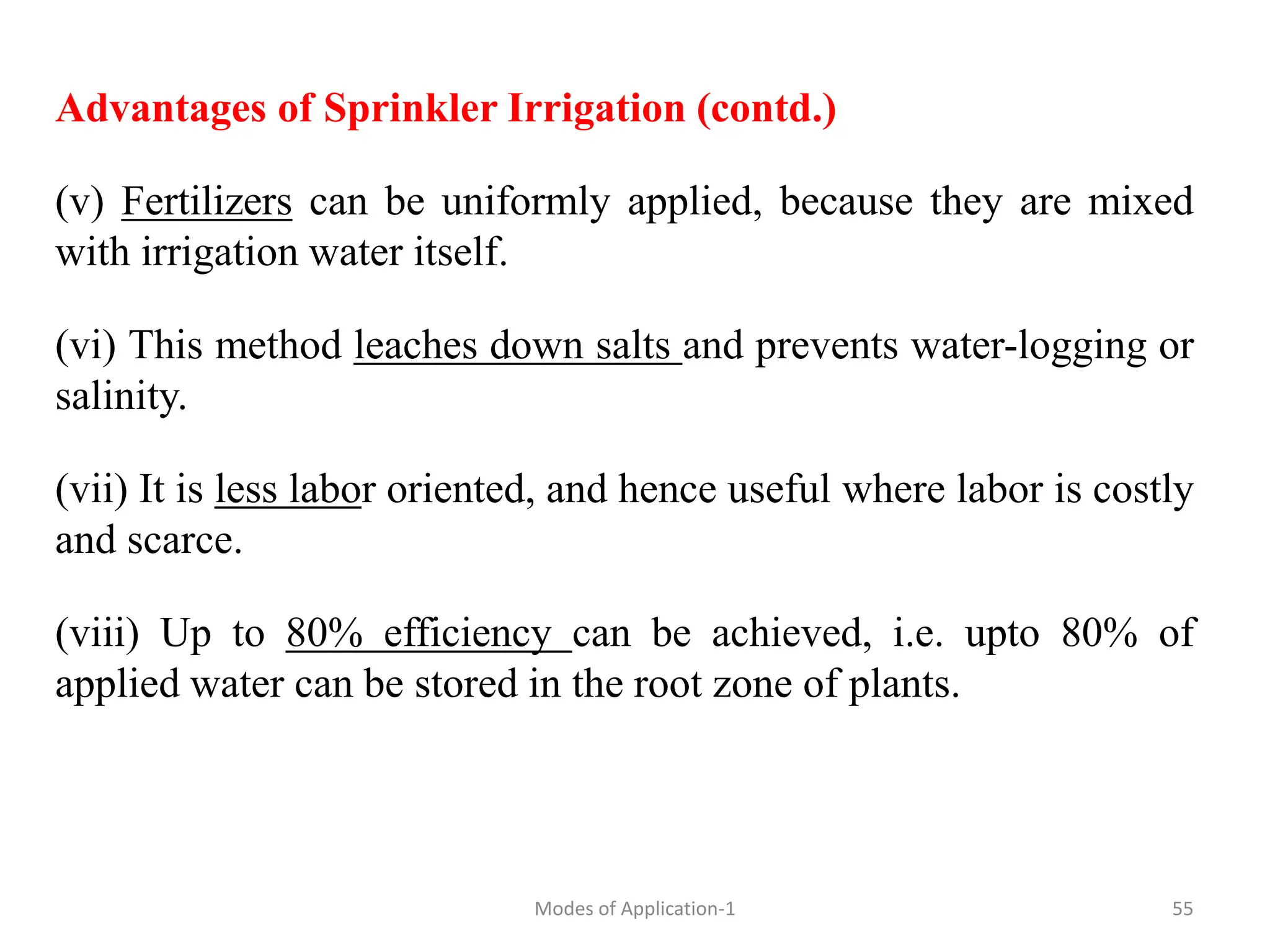 Advantages of Sprinkler Irrigation (contd.)
(v) Fertilizers can be uniformly applied, because they are mixed
with irrigation water itself.
(vi) This method leaches down salts and prevents water-logging or
salinity.
(vii) It is less labor oriented, and hence useful where labor is costly
and scarce.
(viii) Up to 80% efficiency can be achieved, i.e. upto 80% of
applied water can be stored in the root zone of plants.
55
Modes of Application-1
 