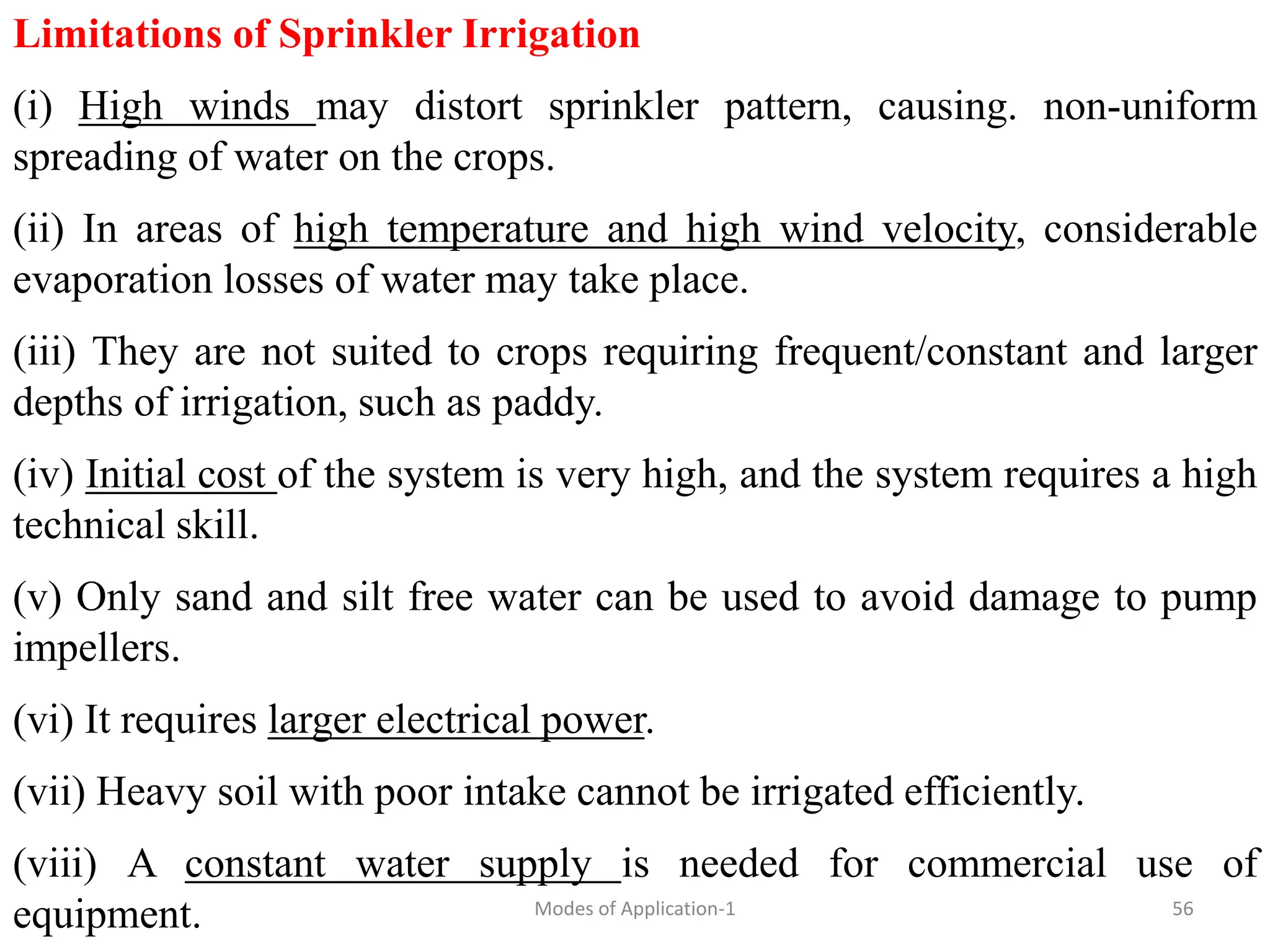 Limitations of Sprinkler Irrigation
(i) High winds may distort sprinkler pattern, causing. non-uniform
spreading of water on the crops.
(ii) In areas of high temperature and high wind velocity, considerable
evaporation losses of water may take place.
(iii) They are not suited to crops requiring frequent/constant and larger
depths of irrigation, such as paddy.
(iv) Initial cost of the system is very high, and the system requires a high
technical skill.
(v) Only sand and silt free water can be used to avoid damage to pump
impellers.
(vi) It requires larger electrical power.
(vii) Heavy soil with poor intake cannot be irrigated efficiently.
(viii) A constant water supply is needed for commercial use of
equipment. 56
Modes of Application-1
 