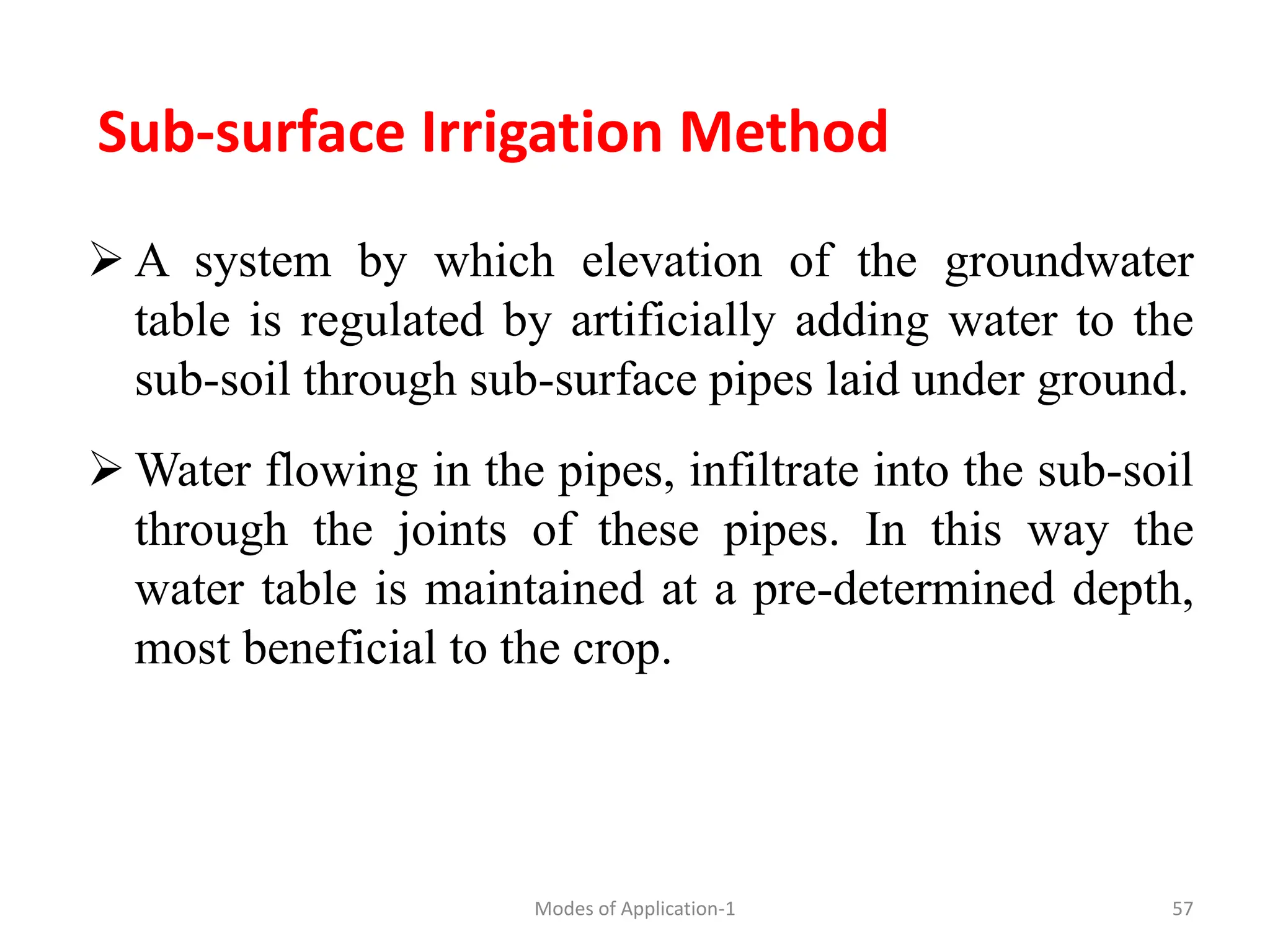 Sub-surface Irrigation Method
 A system by which elevation of the groundwater
table is regulated by artificially adding water to the
sub-soil through sub-surface pipes laid under ground.
 Water flowing in the pipes, infiltrate into the sub-soil
through the joints of these pipes. In this way the
water table is maintained at a pre-determined depth,
most beneficial to the crop.
57
Modes of Application-1
 