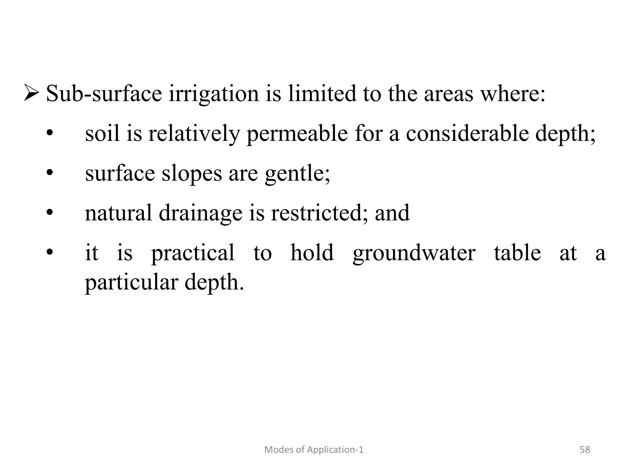  Sub-surface irrigation is limited to the areas where:
• soil is relatively permeable for a considerable depth;
• surface slopes are gentle;
• natural drainage is restricted; and
• it is practical to hold groundwater table at a
particular depth.
58
Modes of Application-1
 