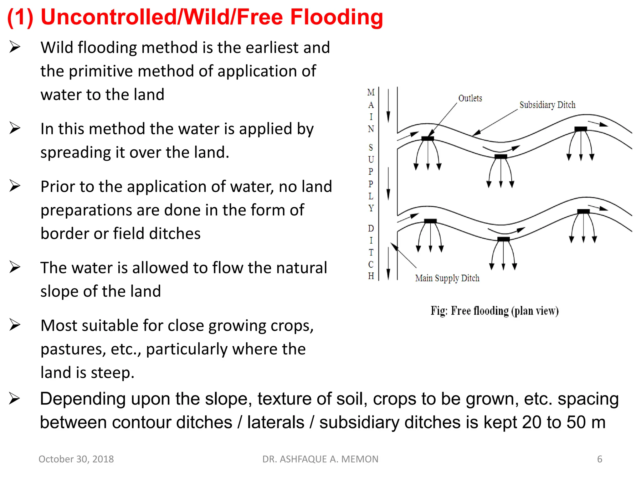 (1) Uncontrolled/Wild/Free Flooding
 Wild flooding method is the earliest and
the primitive method of application of
water to the land
 In this method the water is applied by
spreading it over the land.
 Prior to the application of water, no land
preparations are done in the form of
border or field ditches
 The water is allowed to flow the natural
slope of the land
 Most suitable for close growing crops,
pastures, etc., particularly where the
land is steep.
October 30, 2018 DR. ASHFAQUE A. MEMON 6
 Depending upon the slope, texture of soil, crops to be grown, etc. spacing
between contour ditches / laterals / subsidiary ditches is kept 20 to 50 m
 