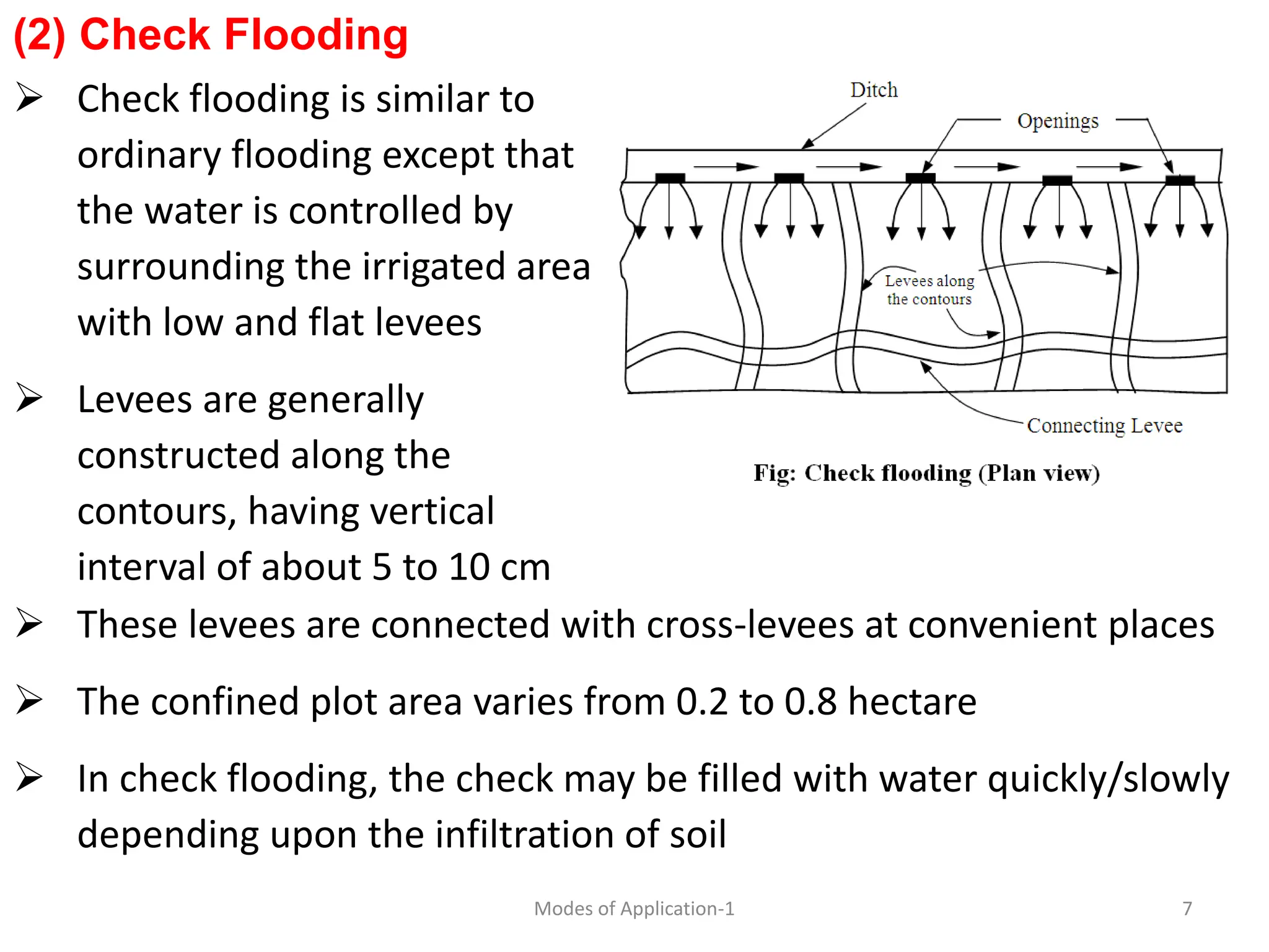 (2) Check Flooding
 Check flooding is similar to
ordinary flooding except that
the water is controlled by
surrounding the irrigated area
with low and flat levees
 Levees are generally
constructed along the
contours, having vertical
interval of about 5 to 10 cm
7
Modes of Application-1
 These levees are connected with cross-levees at convenient places
 The confined plot area varies from 0.2 to 0.8 hectare
 In check flooding, the check may be filled with water quickly/slowly
depending upon the infiltration of soil
 