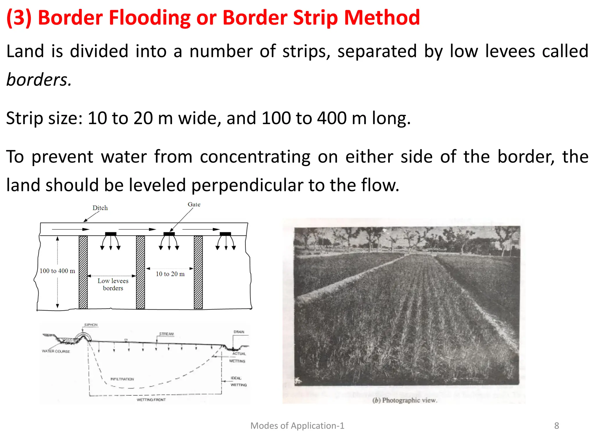 (3) Border Flooding or Border Strip Method
Land is divided into a number of strips, separated by low levees called
borders.
Strip size: 10 to 20 m wide, and 100 to 400 m long.
To prevent water from concentrating on either side of the border, the
land should be leveled perpendicular to the flow.
8
Modes of Application-1
 