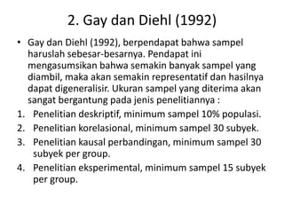2. Gay dan Diehl (1992)
• Gay dan Diehl (1992), berpendapat bahwa sampel
haruslah sebesar-besarnya. Pendapat ini
mengasumsikan bahwa semakin banyak sampel yang
diambil, maka akan semakin representatif dan hasilnya
dapat digeneralisir. Ukuran sampel yang diterima akan
sangat bergantung pada jenis penelitiannya :
1. Penelitian deskriptif, minimum sampel 10% populasi.
2. Penelitian korelasional, minimum sampel 30 subyek.
3. Penelitian kausal perbandingan, minimum sampel 30
subyek per group.
4. Penelitian eksperimental, minimum sampel 15 subyek
per group.
 