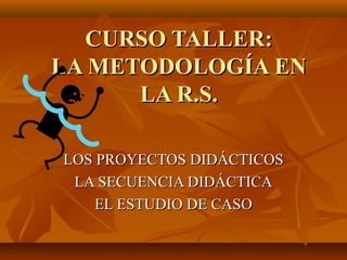 CURSO TALLER:CURSO TALLER:
LA METODOLOGÍA ENLA METODOLOGÍA EN
LA R.S.LA R.S.
LOS PROYECTOS DIDÁCTICOSLOS PROYECTOS DIDÁCTICOS
LA SECUENCIA DIDÁCTICALA SECUENCIA DIDÁCTICA
EL ESTUDIO DE CASOEL ESTUDIO DE CASO
 