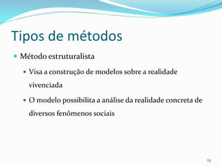 Tipos de métodos
 Método estruturalista
 Visa a construção de modelos sobre a realidade
vivenciada
 O modelo possibilita a análise da realidade concreta de
diversos fenômenos sociais
10
 