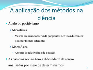A aplicação dos métodos na
ciência
 Abalo do positivismo
 Microfísica
 Mesma realidade observada por pontos de vistas diferentes
pode ter formas diferentes
 Macrofísica
 A teoria de relatividade de Einstein
 As ciências sociais têm a dificuldade de serem
analisadas por meio de determinismos
12
 