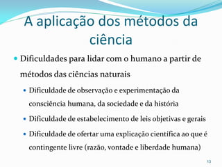A aplicação dos métodos da
ciência
 Dificuldades para lidar com o humano a partir de
métodos das ciências naturais
 Dificuldade de observação e experimentação da
consciência humana, da sociedade e da história
 Dificuldade de estabelecimento de leis objetivas e gerais
 Dificuldade de ofertar uma explicação científica ao que é
contingente livre (razão, vontade e liberdade humana)
13
 