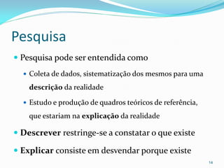 Pesquisa
 Pesquisa pode ser entendida como
 Coleta de dados, sistematização dos mesmos para uma
descrição da realidade
 Estudo e produção de quadros teóricos de referência,
que estariam na explicação da realidade
 Descrever restringe-se a constatar o que existe
 Explicar consiste em desvendar porque existe
14
 