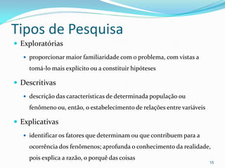 Tipos de Pesquisa
 Exploratórias
 proporcionar maior familiaridade com o problema, com vistas a
tomá-lo mais explícito ou a constituir hipóteses
 Descritivas
 descrição das características de determinada população ou
fenômeno ou, então, o estabelecimento de relações entre variáveis
 Explicativas
 identificar os fatores que determinam ou que contribuem para a
ocorrência dos fenômenos; aprofunda o conhecimento da realidade,
pois explica a razão, o porquê das coisas
15
 