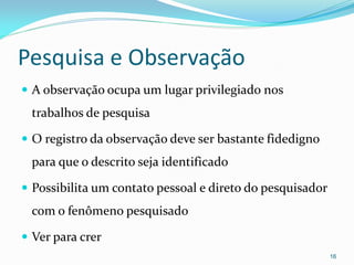 Pesquisa e Observação
 A observação ocupa um lugar privilegiado nos
trabalhos de pesquisa
 O registro da observação deve ser bastante fidedigno
para que o descrito seja identificado
 Possibilita um contato pessoal e direto do pesquisador
com o fenômeno pesquisado
 Ver para crer
16
 
