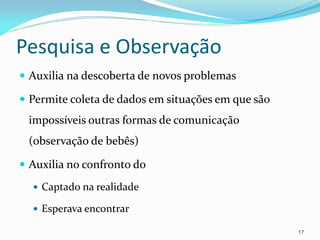 Pesquisa e Observação
 Auxilia na descoberta de novos problemas
 Permite coleta de dados em situações em que são
impossíveis outras formas de comunicação
(observação de bebês)
 Auxilia no confronto do
 Captado na realidade
 Esperava encontrar
17
 