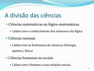 A divisão das ciências
 Ciências matemáticas ou lógico-matemáticas
 Lidam com o conhecimento dos números e da lógica
 Ciências naturais
 Lidam com os fenômenos da natureza (biologia,
química, física)
 Ciências humanas ou sociais
 Lidam com o homem e suas relações sociais
2
 