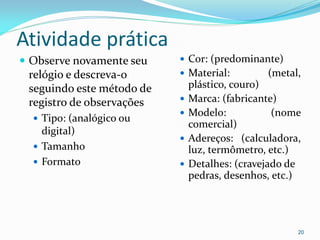 Atividade prática
 Observe novamente seu
relógio e descreva-o
seguindo este método de
registro de observações
 Tipo: (analógico ou
digital)
 Tamanho
 Formato
 Cor: (predominante)
 Material: (metal,
plástico, couro)
 Marca: (fabricante)
 Modelo: (nome
comercial)
 Adereços: (calculadora,
luz, termômetro, etc.)
 Detalhes: (cravejado de
pedras, desenhos, etc.)
20
 