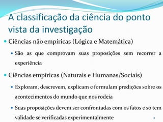 A classificação da ciência do ponto
vista da investigação
 Ciências não empíricas (Lógica e Matemática)
 São as que comprovam suas proposições sem recorrer a
experiência
 Ciências empíricas (Naturais e Humanas/Sociais)
 Exploram, descrevem, explicam e formulam predições sobre os
acontecimentos do mundo que nos rodeia
 Suas proposições devem ser confrontadas com os fatos e só tem
validade se verificadas experimentalmente 3
 