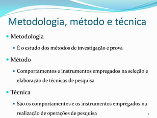 Metodologia, método e técnica
 Metodologia
 É o estudo dos métodos de investigação e prova
 Método
 Comportamentos e instrumentos empregados na seleção e
elaboração de técnicas de pesquisa
 Técnica
 São os comportamentos e os instrumentos empregados na
realização de operações de pesquisa 4
 