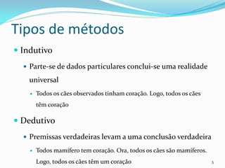 Tipos de métodos
 Indutivo
 Parte-se de dados particulares conclui-se uma realidade
universal
 Todos os cães observados tinham coração. Logo, todos os cães
têm coração
 Dedutivo
 Premissas verdadeiras levam a uma conclusão verdadeira
 Todos mamífero tem coração. Ora, todos os cães são mamíferos.
Logo, todos os cães têm um coração 5
 
