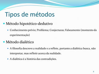 Tipos de métodos
 Método hipotético-dedutivo
 Conhecimento prévio; Problema; Conjecturas; Falseamento (momento da
experimentação)
 Método dialético
 A filosofia descreve a realidade e a reflete, portanto a dialética busca, não
interpretar, mas refletir acerca da realidade.
 A dialética é a história das contradições.
6
 