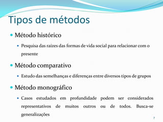 Tipos de métodos
 Método histórico
 Pesquisa das raízes das formas de vida social para relacionar com o
presente
 Método comparativo
 Estudo das semelhanças e diferenças entre diversos tipos de grupos
 Método monográfico
 Casos estudados em profundidade podem ser considerados
representativos de muitos outros ou de todos. Busca-se
generalizações
7
 