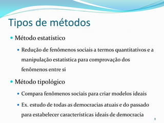 Tipos de métodos
 Método estatístico
 Redução de fenômenos sociais a termos quantitativos e a
manipulação estatística para comprovação dos
fenômenos entre si
 Método tipológico
 Compara fenômenos sociais para criar modelos ideais
 Ex. estudo de todas as democracias atuais e do passado
para estabelecer características ideais de democracia
8
 
