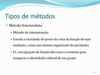 Tipos de métodos
 Método funcionalista
 Método de interpretação
 Estuda a sociedade do ponto de vista da função de suas
unidades, como um sistema organizado de atividades
 Ex. averiguação da função dos usos e costumes para
assegurar a identidade cultural de um grupo
9
 